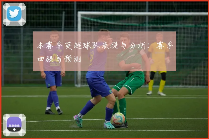 本赛季英超球队表现与分析:赛季回顾与预测