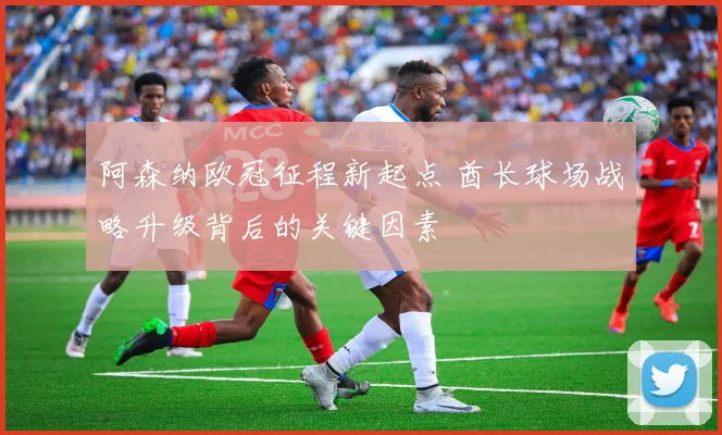 阿森纳欧冠征程新起点 酋长球场战略升级背后的关键因素