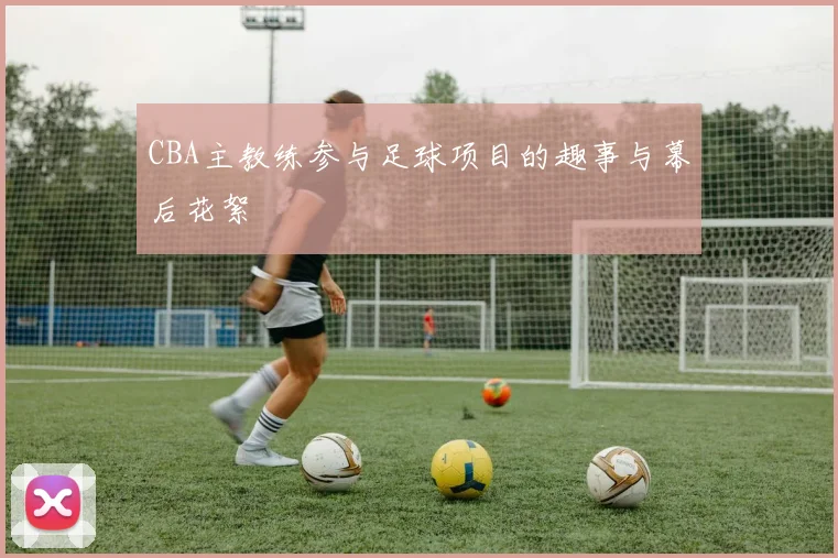 CBA主教练参与足球项目的趣事与幕后花絮